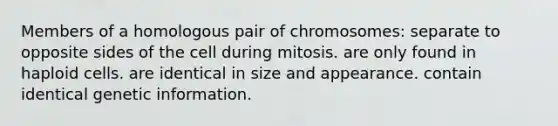 Members of a homologous pair of chromosomes: separate to opposite sides of the cell during mitosis. are only found in haploid cells. are identical in size and appearance. contain identical genetic information.