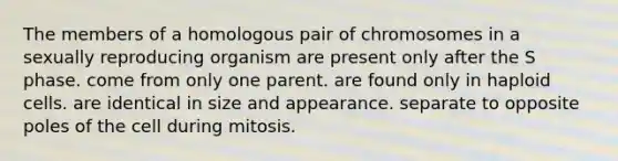 The members of a homologous pair of chromosomes in a sexually reproducing organism are present only after the S phase. come from only one parent. are found only in haploid cells. are identical in size and appearance. separate to opposite poles of the cell during mitosis.