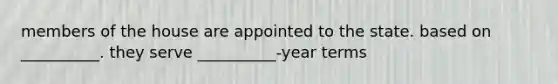 members of the house are appointed to the state. based on __________. they serve __________-year terms