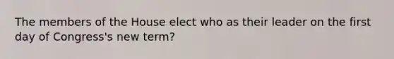 The members of the House elect who as their leader on the first day of Congress's new term?