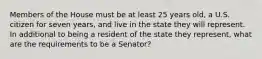 Members of the House must be at least 25 years old, a U.S. citizen for seven years, and live in the state they will represent. In additional to being a resident of the state they represent, what are the requirements to be a Senator?