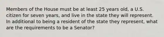 Members of the House must be at least 25 years old, a U.S. citizen for seven years, and live in the state they will represent. In additional to being a resident of the state they represent, what are the requirements to be a Senator?