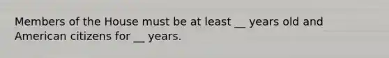 Members of the House must be at least __ years old and American citizens for __ years.