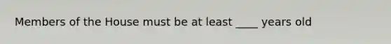 Members of the House must be at least ____ years old