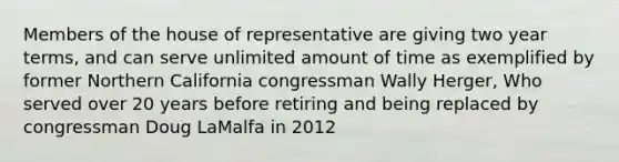 Members of the house of representative are giving two year terms, and can serve unlimited amount of time as exemplified by former Northern California congressman Wally Herger, Who served over 20 years before retiring and being replaced by congressman Doug LaMalfa in 2012