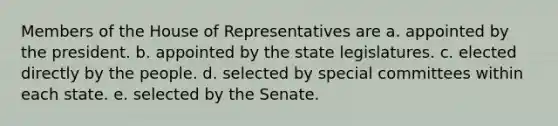 Members of the House of Representatives are a. appointed by the president. b. appointed by the state legislatures. c. elected directly by the people. d. selected by special committees within each state. e. selected by the Senate.