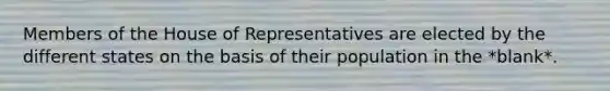 Members of the House of Representatives are elected by the different states on the basis of their population in the *blank*.