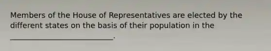 Members of the House of Representatives are elected by the different states on the basis of their population in the ___________________________.