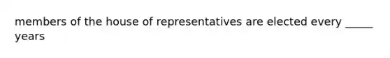 members of the house of representatives are elected every _____ years