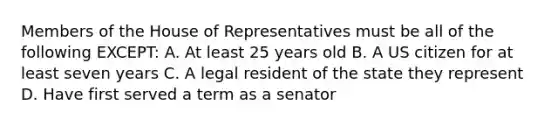 Members of the House of Representatives must be all of the following EXCEPT: A. At least 25 years old B. A US citizen for at least seven years C. A legal resident of the state they represent D. Have first served a term as a senator