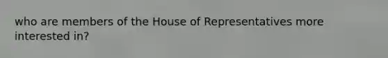 who are members of the House of Representatives more interested in?