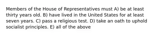 Members of the House of Representatives must A) be at least thirty years old. B) have lived in the United States for at least seven years. C) pass a religious test. D) take an oath to uphold socialist principles. E) all of the above