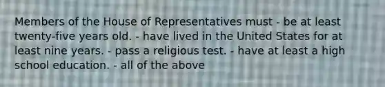 Members of the House of Representatives must - be at least twenty-five years old. - have lived in the United States for at least nine years. - pass a religious test. - have at least a high school education. - all of the above