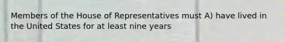 Members of the House of Representatives must A) have lived in the United States for at least nine years