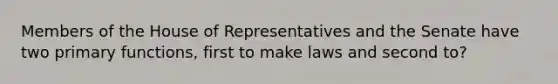 Members of the House of Representatives and the Senate have two primary functions, first to make laws and second to?