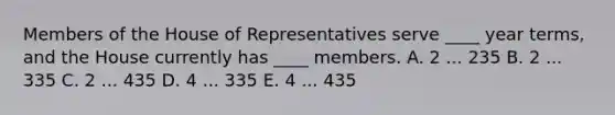 Members of the House of Representatives serve ____ year terms, and the House currently has ____ members. A. 2 ... 235 B. 2 ... 335 C. 2 ... 435 D. 4 ... 335 E. 4 ... 435