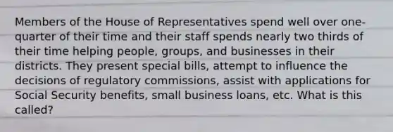 Members of the House of Representatives spend well over one-quarter of their time and their staff spends nearly two thirds of their time helping people, groups, and businesses in their districts. They present special bills, attempt to influence the decisions of regulatory commissions, assist with applications for Social Security benefits, small business loans, etc. What is this called?