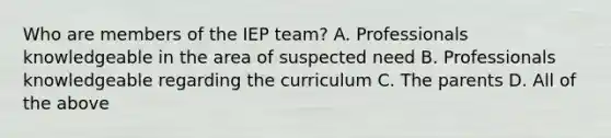 Who are members of the IEP team? A. Professionals knowledgeable in the area of suspected need B. Professionals knowledgeable regarding the curriculum C. The parents D. All of the above