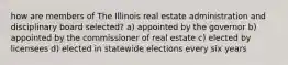 how are members of The Illinois real estate administration and disciplinary board selected? a) appointed by the governor b) appointed by the commissioner of real estate c) elected by licensees d) elected in statewide elections every six years