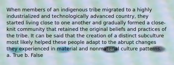 When members of an indigenous tribe migrated to a highly industrialized and technologically advanced country, they started living close to one another and gradually formed a close-knit community that retained the original beliefs and practices of the tribe. It can be said that the creation of a distinct subculture most likely helped these people adapt to the abrupt changes they experienced in material and nonmaterial culture patterns. a. True b. False