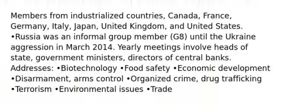 Members from industrialized countries, Canada, France, Germany, Italy, Japan, United Kingdom, and United States. •Russia was an informal group member (G8) until the Ukraine aggression in March 2014. Yearly meetings involve heads of state, government ministers, directors of central banks. Addresses: •Biotechnology •Food safety •Economic development •Disarmament, arms control •Organized crime, drug trafficking •Terrorism •Environmental issues •Trade