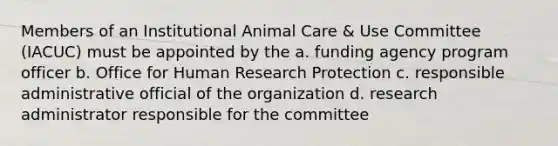 Members of an Institutional Animal Care & Use Committee (IACUC) must be appointed by the a. funding agency program officer b. Office for Human Research Protection c. responsible administrative official of the organization d. research administrator responsible for the committee