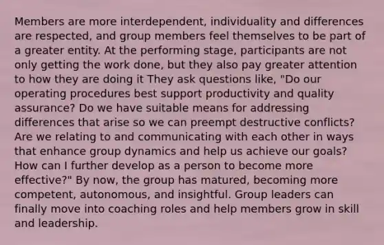 Members are more interdependent, individuality and differences are respected, and group members feel themselves to be part of a greater entity. At the performing stage, participants are not only getting the work done, but they also pay greater attention to how they are doing it They ask questions like, "Do our operating procedures best support productivity and quality assurance? Do we have suitable means for addressing differences that arise so we can preempt destructive conflicts? Are we relating to and communicating with each other in ways that enhance group dynamics and help us achieve our goals? How can I further develop as a person to become more effective?" By now, the group has matured, becoming more competent, autonomous, and insightful. Group leaders can finally move into coaching roles and help members grow in skill and leadership.