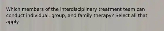 Which members of the interdisciplinary treatment team can conduct individual, group, and family therapy? Select all that apply.