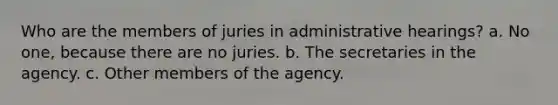 Who are the members of juries in administrative hearings? a. No one, because there are no juries. b. The secretaries in the agency. c. Other members of the agency.