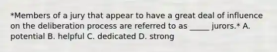 *Members of a jury that appear to have a great deal of influence on the deliberation process are referred to as _____ jurors.* A. potential B. helpful C. dedicated D. strong