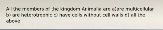 All the members of the kingdom Animalia are a)are multicellular b) are heterotrophic c) have cells without cell walls d) all the above