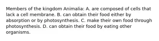 Members of the kingdom Animalia: A. are composed of cells that lack a cell membrane. B. can obtain their food either by absorption or by photosynthesis. C. make their own food through photosynthesis. D. can obtain their food by eating other organisms.