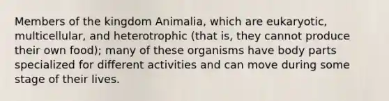 Members of the kingdom Animalia, which are eukaryotic, multicellular, and heterotrophic (that is, they cannot produce their own food); many of these organisms have body parts specialized for different activities and can move during some stage of their lives.