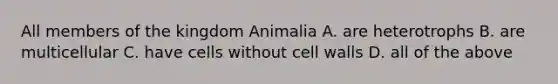 All members of the kingdom Animalia A. are heterotrophs B. are multicellular C. have cells without cell walls D. all of the above