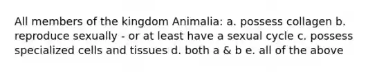 All members of the kingdom Animalia: a. possess collagen b. reproduce sexually - or at least have a sexual cycle c. possess specialized cells and tissues d. both a & b e. all of the above