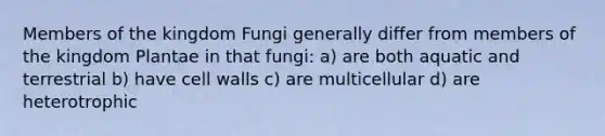 Members of the kingdom Fungi generally differ from members of the kingdom Plantae in that fungi: a) are both aquatic and terrestrial b) have cell walls c) are multicellular d) are heterotrophic