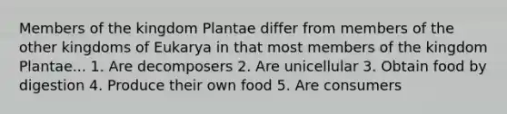 Members of the kingdom Plantae differ from members of the other kingdoms of Eukarya in that most members of the kingdom Plantae... 1. Are decomposers 2. Are unicellular 3. Obtain food by digestion 4. Produce their own food 5. Are consumers