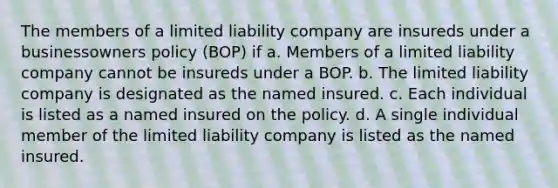 The members of a limited liability company are insureds under a businessowners policy (BOP) if a. Members of a limited liability company cannot be insureds under a BOP. b. The limited liability company is designated as the named insured. c. Each individual is listed as a named insured on the policy. d. A single individual member of the limited liability company is listed as the named insured.