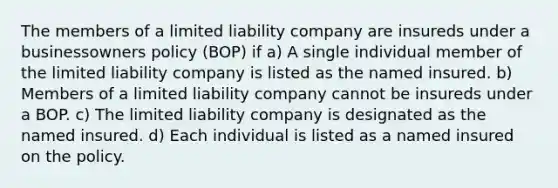 The members of a limited liability company are insureds under a businessowners policy (BOP) if a) A single individual member of the limited liability company is listed as the named insured. b) Members of a limited liability company cannot be insureds under a BOP. c) The limited liability company is designated as the named insured. d) Each individual is listed as a named insured on the policy.