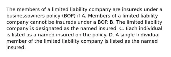 The members of a limited liability company are insureds under a businessowners policy (BOP) if A. Members of a limited liability company cannot be insureds under a BOP. B. The limited liability company is designated as the named insured. C. Each individual is listed as a named insured on the policy. D. A single individual member of the limited liability company is listed as the named insured.