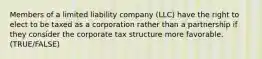 Members of a limited liability company (LLC) have the right to elect to be taxed as a corporation rather than a partnership if they consider the corporate tax structure more favorable. (TRUE/FALSE)