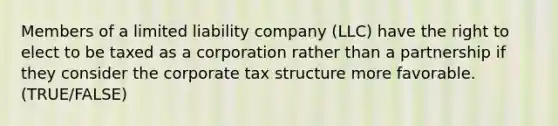 Members of a limited liability company (LLC) have the right to elect to be taxed as a corporation rather than a partnership if they consider the corporate tax structure more favorable. (TRUE/FALSE)