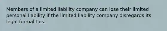 Members of a limited liability company can lose their limited personal liability if the limited liability company disregards its legal formalities.