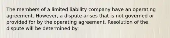 The members of a limited liability company have an operating agreement. However, a dispute arises that is not governed or provided for by the operating agreement. Resolution of the dispute will be determined by: