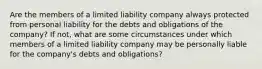 Are the members of a limited liability company always protected from personal liability for the debts and obligations of the company? If not, what are some circumstances under which members of a limited liability company may be personally liable for the company's debts and obligations?