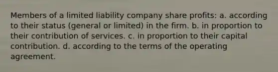 ​Members of a limited liability company share profits: a. ​according to their status (general or limited) in the firm. b. ​in proportion to their contribution of services. c. ​in proportion to their capital contribution. d. ​according to the terms of the operating agreement.