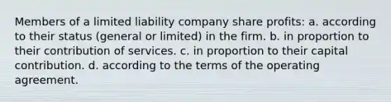 Members of a limited liability company share profits: a. according to their status (general or limited) in the firm. b. in proportion to their contribution of services. c. in proportion to their capital contribution. d. according to the terms of the operating agreement.