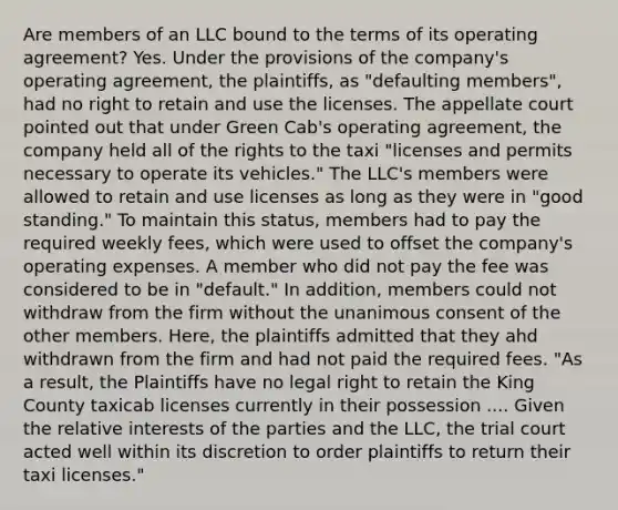 Are members of an LLC bound to the terms of its operating agreement? Yes. Under the provisions of the company's operating agreement, the plaintiffs, as "defaulting members", had no right to retain and use the licenses. The appellate court pointed out that under Green Cab's operating agreement, the company held all of the rights to the taxi "licenses and permits necessary to operate its vehicles." The LLC's members were allowed to retain and use licenses as long as they were in "good standing." To maintain this status, members had to pay the required weekly fees, which were used to offset the company's operating expenses. A member who did not pay the fee was considered to be in "default." In addition, members could not withdraw from the firm without the unanimous consent of the other members. Here, the plaintiffs admitted that they ahd withdrawn from the firm and had not paid the required fees. "As a result, the Plaintiffs have no legal right to retain the King County taxicab licenses currently in their possession .... Given the relative interests of the parties and the LLC, the trial court acted well within its discretion to order plaintiffs to return their taxi licenses."