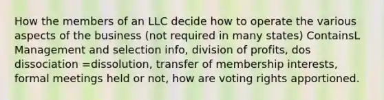 How the members of an LLC decide how to operate the various aspects of the business (not required in many states) ContainsL Management and selection info, division of profits, dos dissociation =dissolution, transfer of membership interests, formal meetings held or not, how are voting rights apportioned.