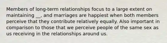 Members of long-term relationships focus to a large extent on maintaining __, and marriages are happiest when both members perceive that they contribute relatively equally. Also important in comparison to those that we perceive people of the same sex as us receiving in the relationships around us.